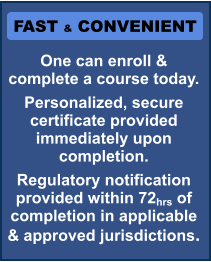 FAST & CONVENIENT One can enroll & complete a course today. Personalized, secure certificate provided immediately upon completion. Regulatory notification provided within 72hrs of completion in applicable & approved jurisdictions.